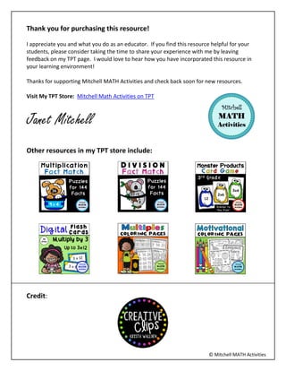 ? Mitchell MATH Activities
Thank you for purchasing this resource!
I appreciate you and what you do as an educator. If you find this resource helpful for your
students, please consider taking the time to share your experience with me by leaving
feedback on my TPT page. I would love to hear how you have incorporated this resource in
your learning environment!
Thanks for supporting Mitchell MATH Activities and check back soon for new resources.
Visit My TPT Store: Mitchell Math Activities on TPT
Janet Mitchell
Other resources in my TPT store include:
Credit:
 