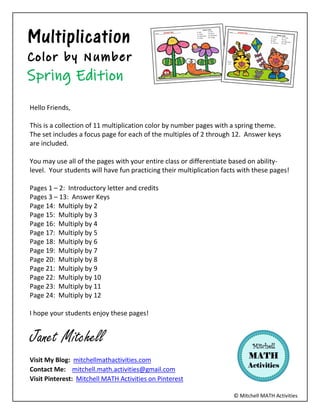 © Mitchell MATH Activities
Multiplication
Hello Friends,
This is a collection of 11 multiplication color by number pages with a spring theme.
The set includes a focus page for each of the multiples of 2 through 12. Answer keys
are included.
You may use all of the pages with your entire class or differentiate based on ability-
level. Your students will have fun practicing their multiplication facts with these pages!
Pages 1 – 2: Introductory letter and credits
Pages 3 – 13: Answer Keys
Page 14: Multiply by 2
Page 15: Multiply by 3
Page 16: Multiply by 4
Page 17: Multiply by 5
Page 18: Multiply by 6
Page 19: Multiply by 7
Page 20: Multiply by 8
Page 21: Multiply by 9
Page 22: Multiply by 10
Page 23: Multiply by 11
Page 24: Multiply by 12
I hope your students enjoy these pages!
Janet Mitchell
Visit My Blog: mitchellmathactivities.com
Contact Me: mitchell.math.activities@gmail.com
Visit Pinterest: Mitchell MATH Activities on Pinterest
 