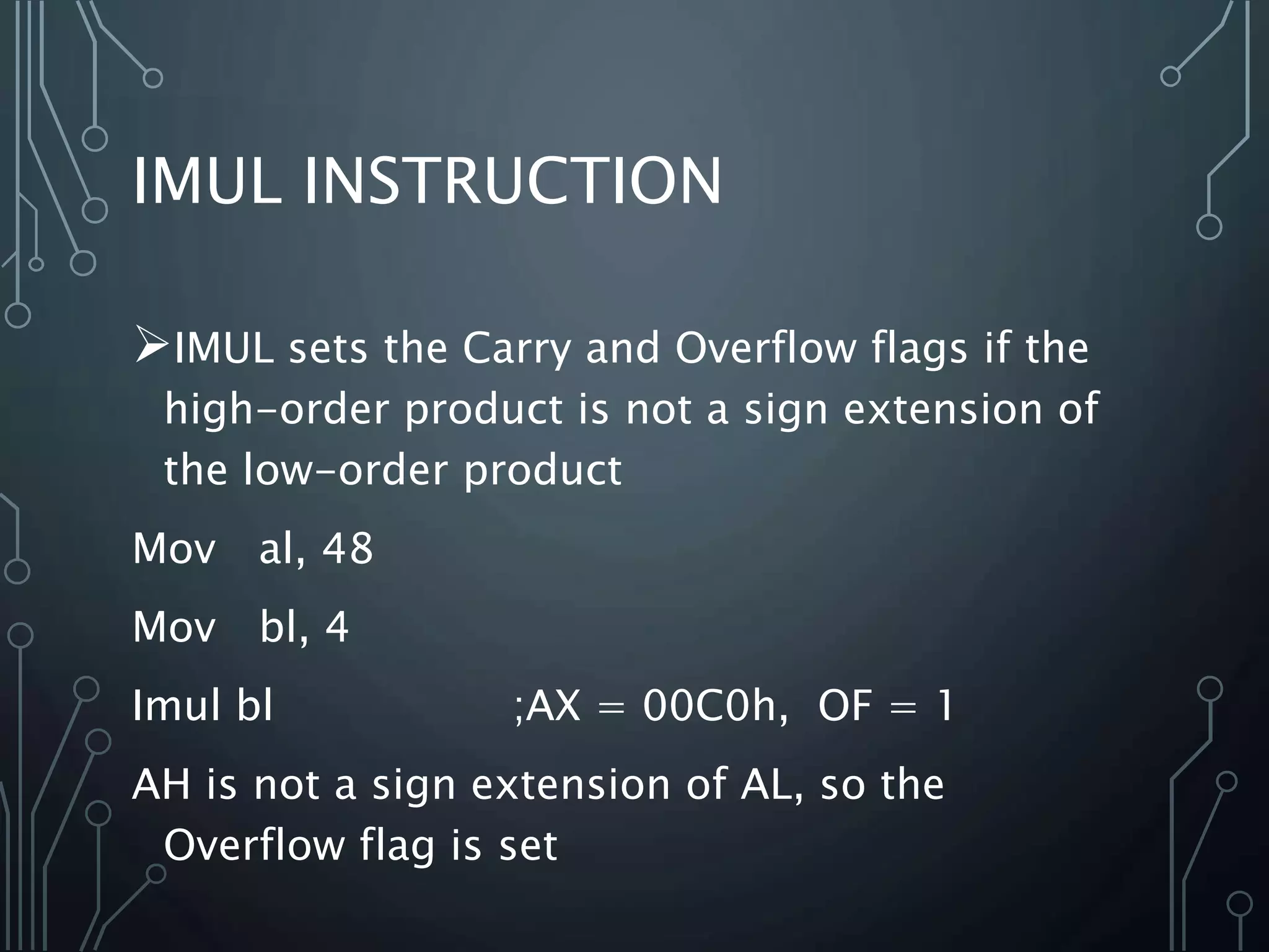 IMUL INSTRUCTION
IMUL sets the Carry and Overflow flags if the
high-order product is not a sign extension of
the low-order product
Mov al, 48
Mov bl, 4
Imul bl ;AX = 00C0h, OF = 1
AH is not a sign extension of AL, so the
Overflow flag is set
 
