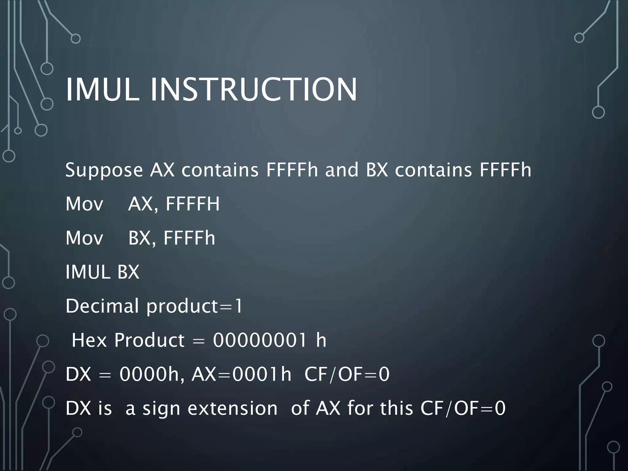 IMUL INSTRUCTION
Suppose AX contains FFFFh and BX contains FFFFh
Mov AX, FFFFH
Mov BX, FFFFh
IMUL BX
Decimal product=1
Hex Product = 00000001 h
DX = 0000h, AX=0001h CF/OF=0
DX is a sign extension of AX for this CF/OF=0
 