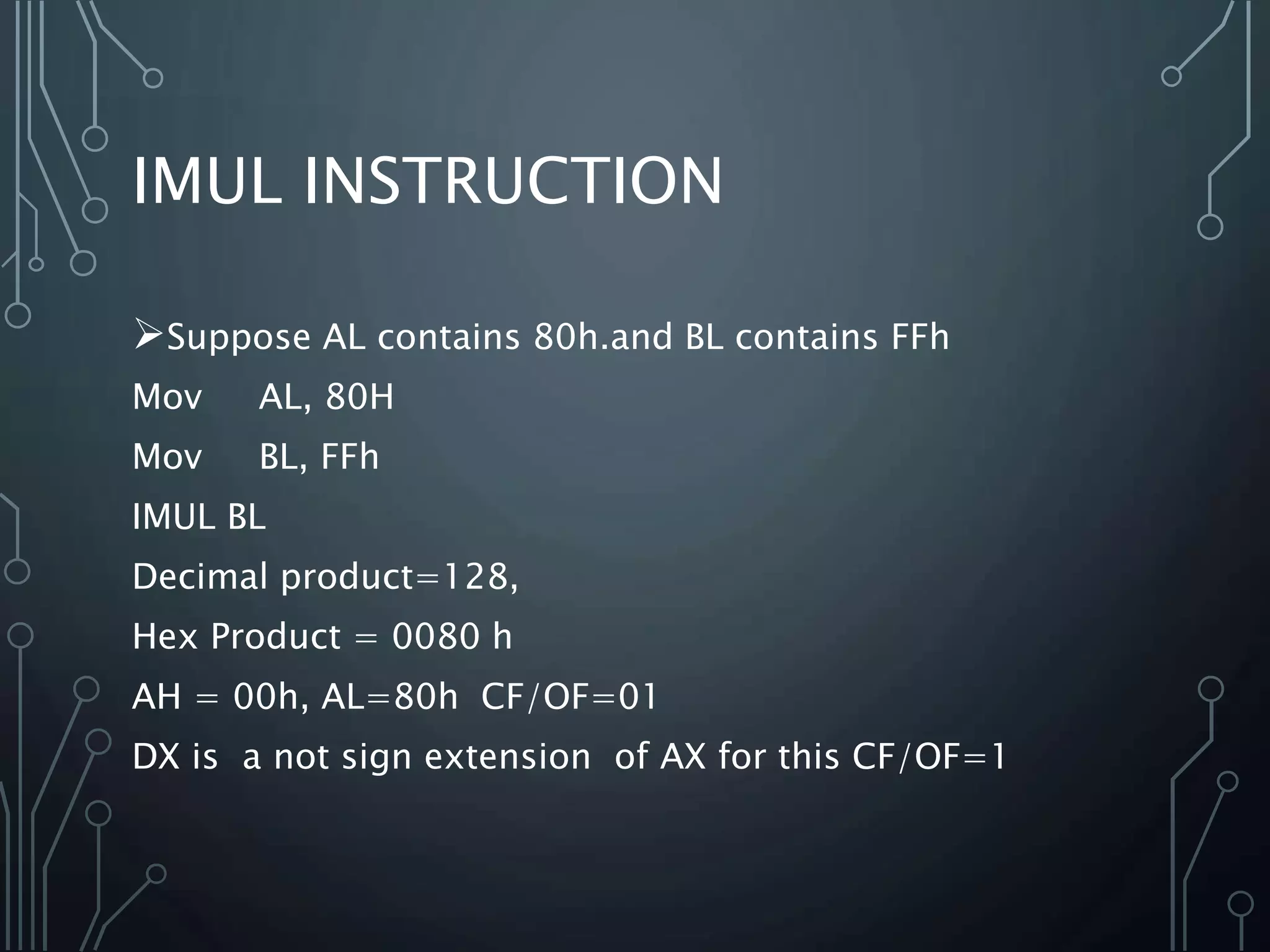 IMUL INSTRUCTION
Suppose AL contains 80h.and BL contains FFh
Mov AL, 80H
Mov BL, FFh
IMUL BL
Decimal product=128,
Hex Product = 0080 h
AH = 00h, AL=80h CF/OF=01
DX is a not sign extension of AX for this CF/OF=1
 