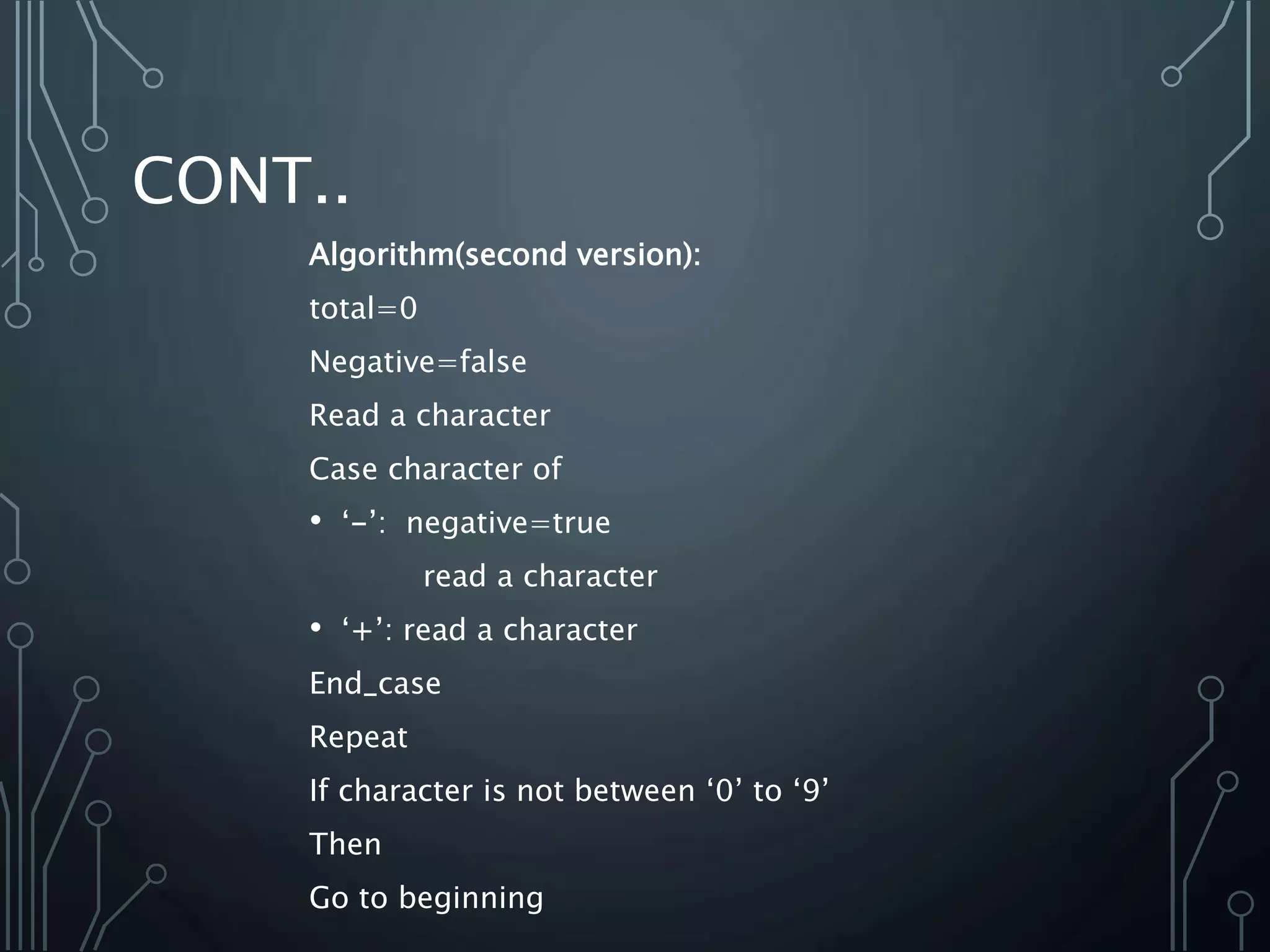 CONT..
Algorithm(second version):
total=0
Negative=false
Read a character
Case character of
• ‘-’: negative=true
read a character
• ‘+’: read a character
End_case
Repeat
If character is not between ‘0’ to ‘9’
Then
Go to beginning
 