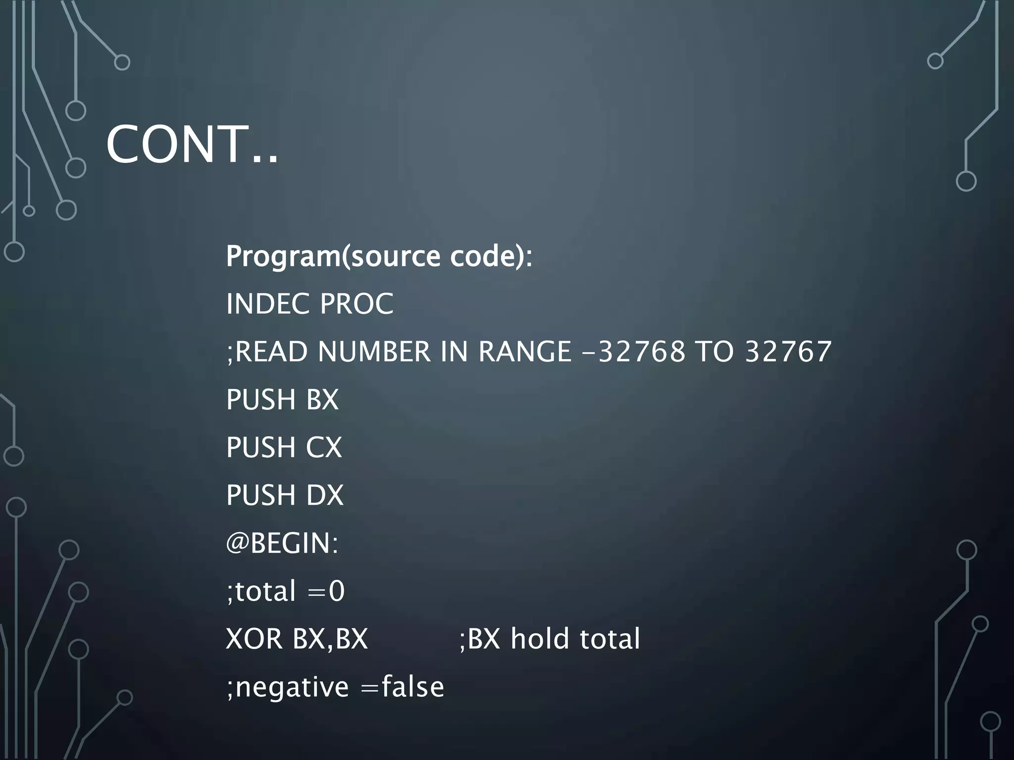 CONT..
Program(source code):
INDEC PROC
;READ NUMBER IN RANGE -32768 TO 32767
PUSH BX
PUSH CX
PUSH DX
@BEGIN:
;total =0
XOR BX,BX ;BX hold total
;negative =false
 