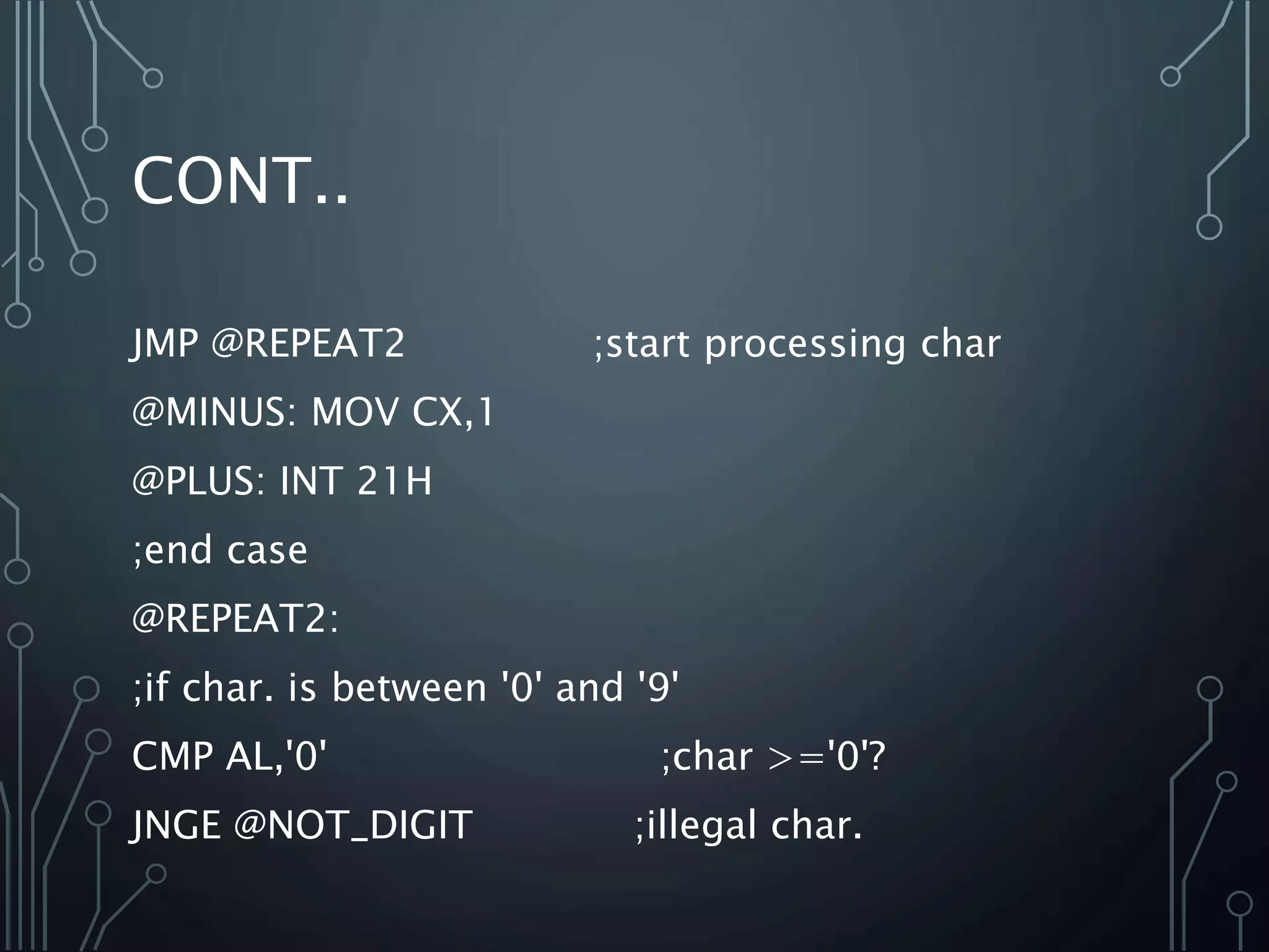 CONT..
JMP @REPEAT2 ;start processing char
@MINUS: MOV CX,1
@PLUS: INT 21H
;end case
@REPEAT2:
;if char. is between '0' and '9'
CMP AL,'0' ;char >='0'?
JNGE @NOT_DIGIT ;illegal char.
 