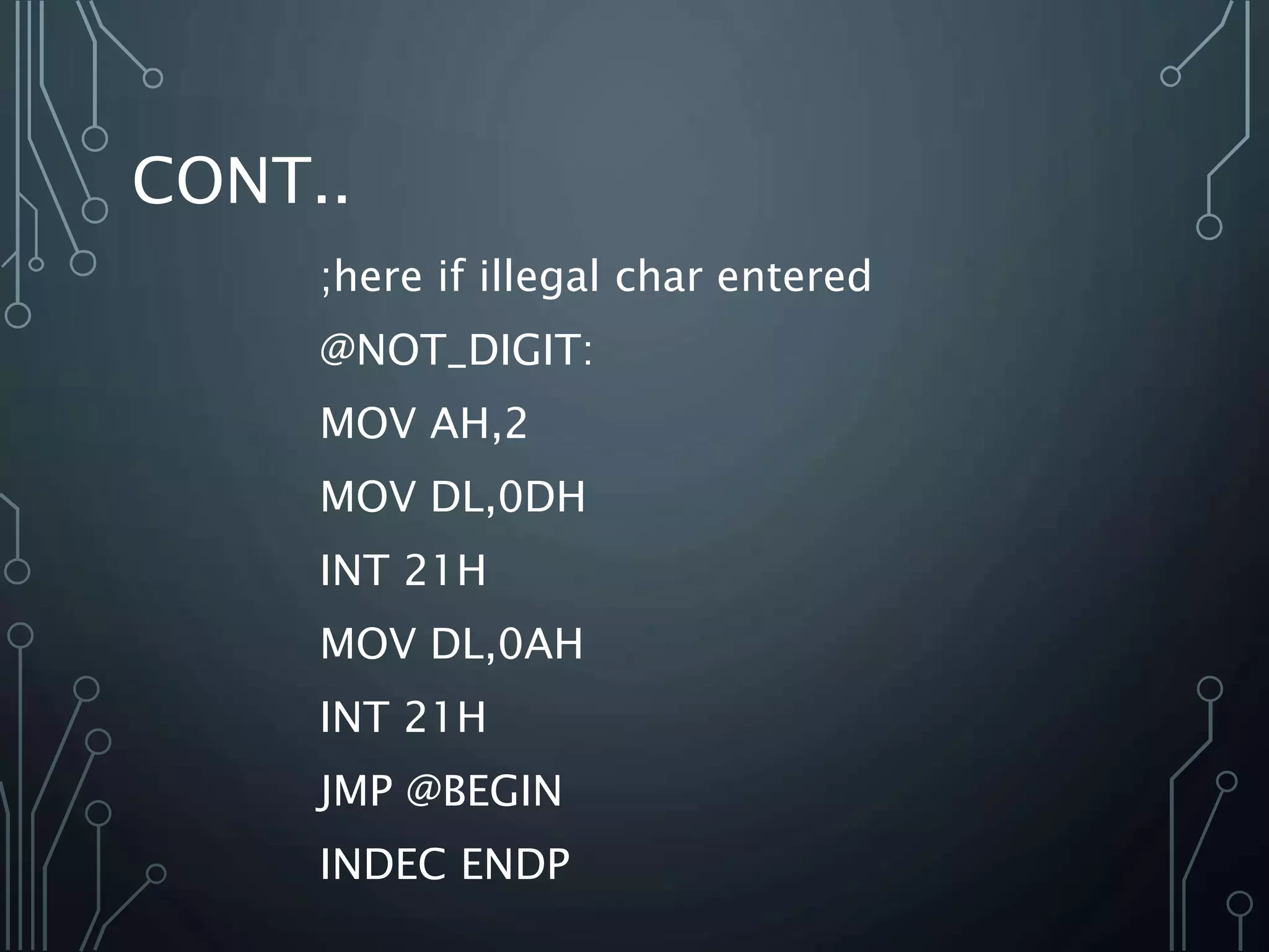 CONT..
;here if illegal char entered
@NOT_DIGIT:
MOV AH,2
MOV DL,0DH
INT 21H
MOV DL,0AH
INT 21H
JMP @BEGIN
INDEC ENDP
 