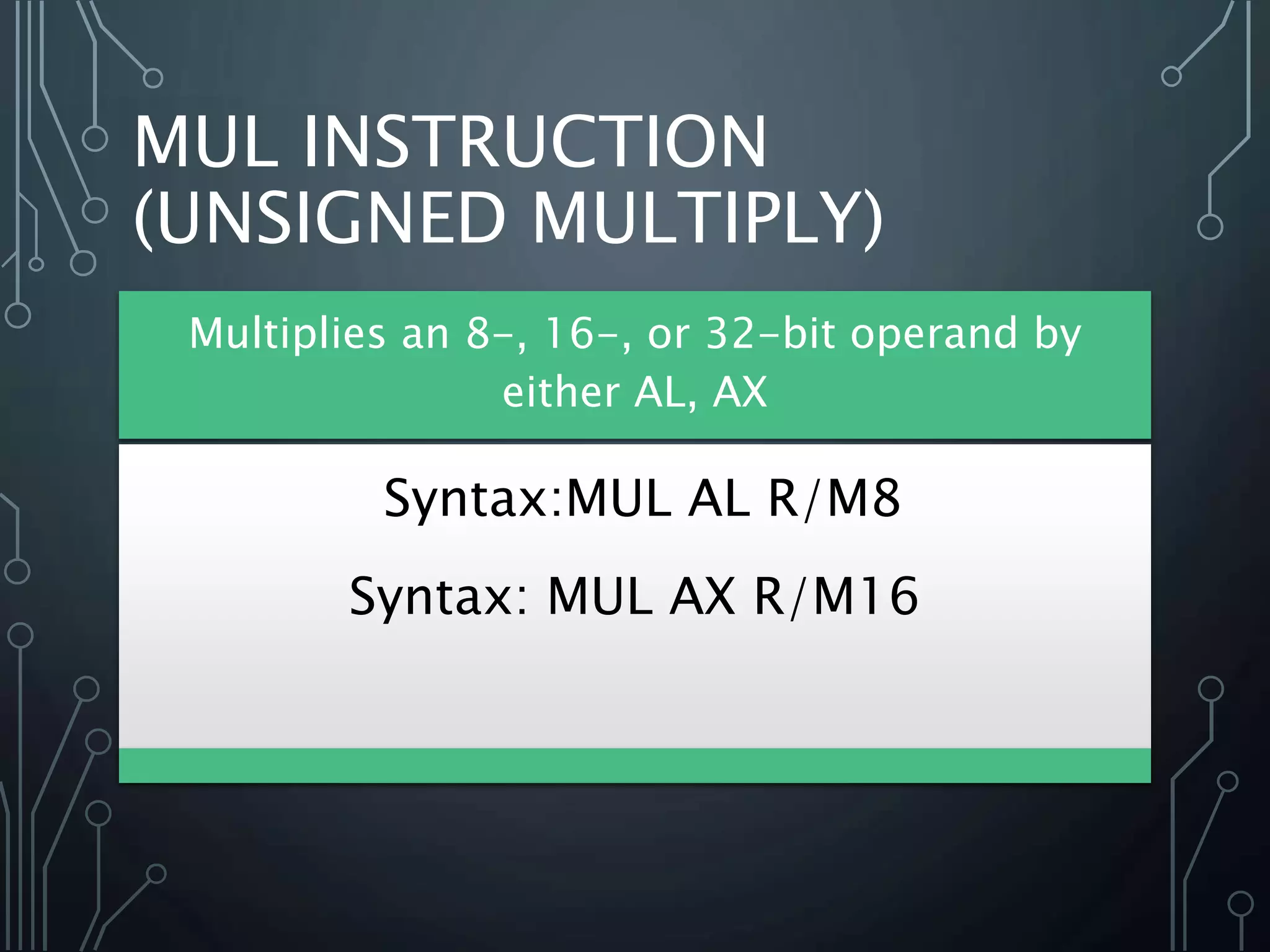 MUL INSTRUCTION
(UNSIGNED MULTIPLY)
Multiplies an 8-, 16-, or 32-bit operand by
either AL, AX
Syntax:MUL AL R/M8
Syntax: MUL AX R/M16
 