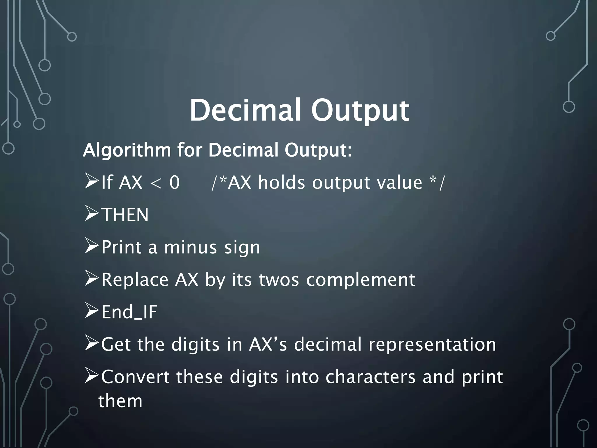 Decimal Output
Algorithm for Decimal Output:
If AX < 0 /*AX holds output value */
THEN
Print a minus sign
Replace AX by its twos complement
End_IF
Get the digits in AX’s decimal representation
Convert these digits into characters and print
them
 
