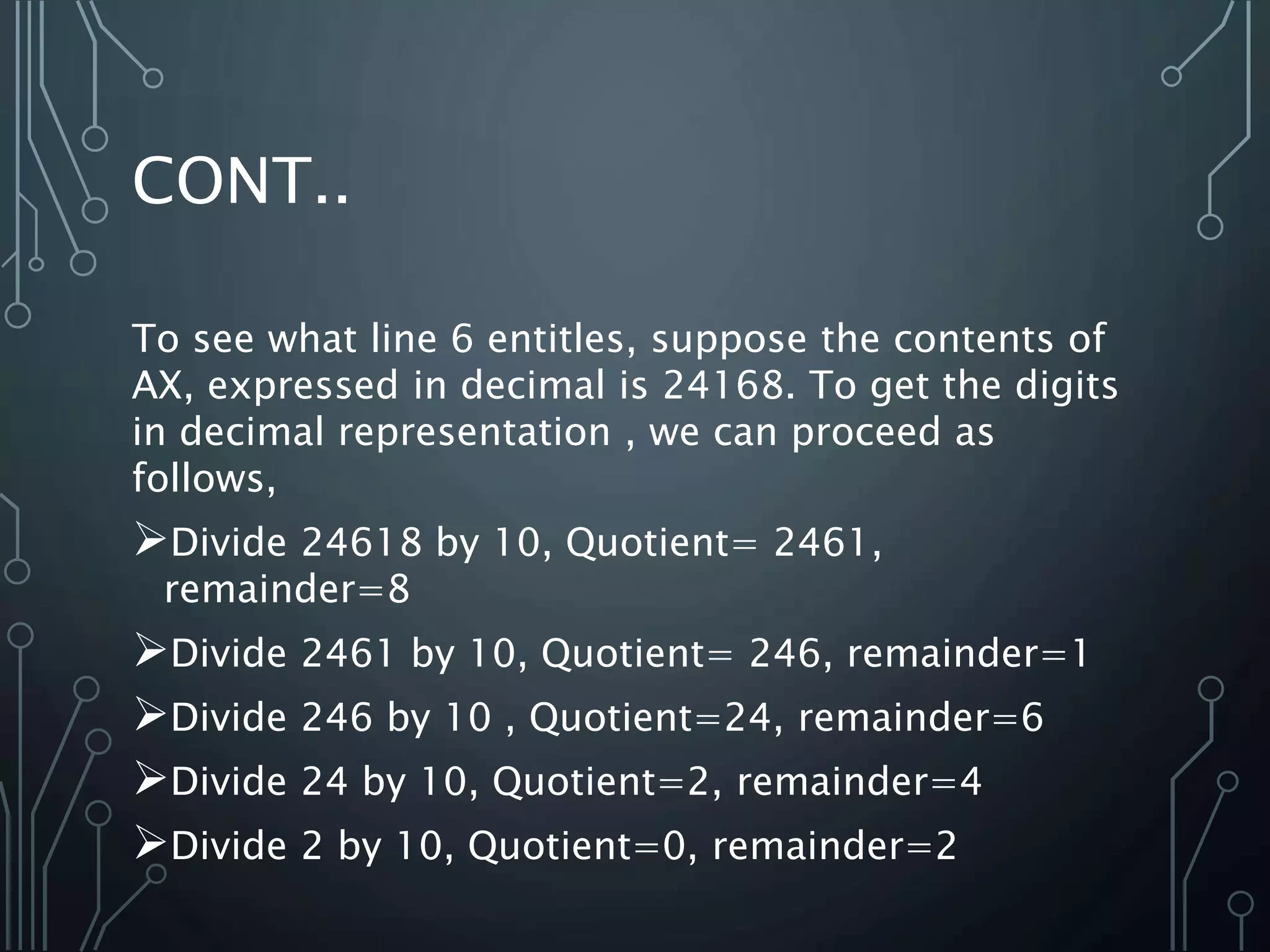 CONT..
To see what line 6 entitles, suppose the contents of
AX, expressed in decimal is 24168. To get the digits
in decimal representation , we can proceed as
follows,
Divide 24618 by 10, Quotient= 2461,
remainder=8
Divide 2461 by 10, Quotient= 246, remainder=1
Divide 246 by 10 , Quotient=24, remainder=6
Divide 24 by 10, Quotient=2, remainder=4
Divide 2 by 10, Quotient=0, remainder=2
 