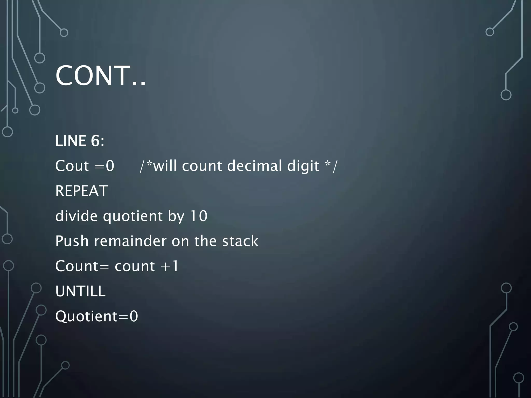 CONT..
LINE 6:
Cout =0 /*will count decimal digit */
REPEAT
divide quotient by 10
Push remainder on the stack
Count= count +1
UNTILL
Quotient=0
 