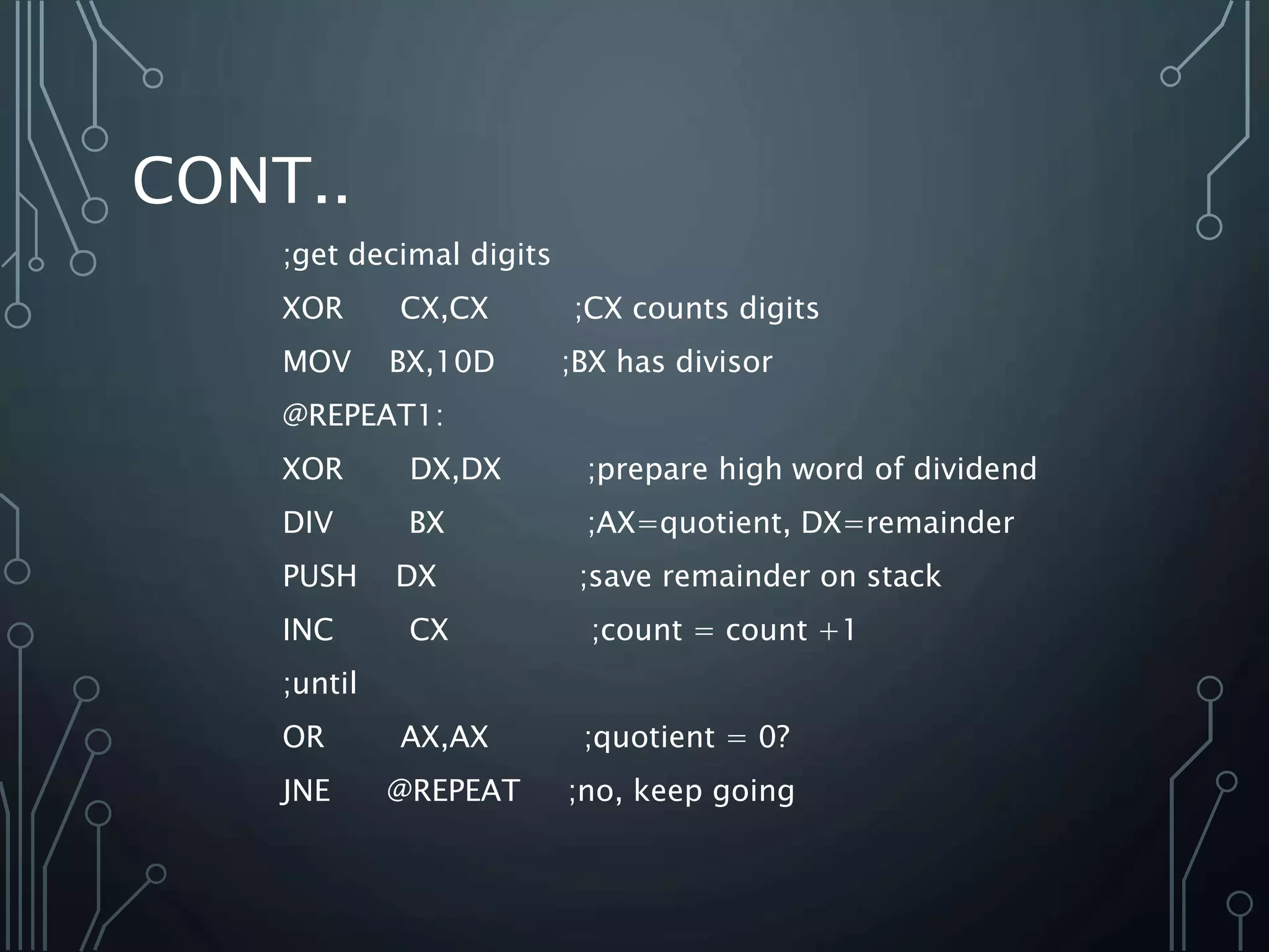 CONT..
;get decimal digits
XOR CX,CX ;CX counts digits
MOV BX,10D ;BX has divisor
@REPEAT1:
XOR DX,DX ;prepare high word of dividend
DIV BX ;AX=quotient, DX=remainder
PUSH DX ;save remainder on stack
INC CX ;count = count +1
;until
OR AX,AX ;quotient = 0?
JNE @REPEAT ;no, keep going
 