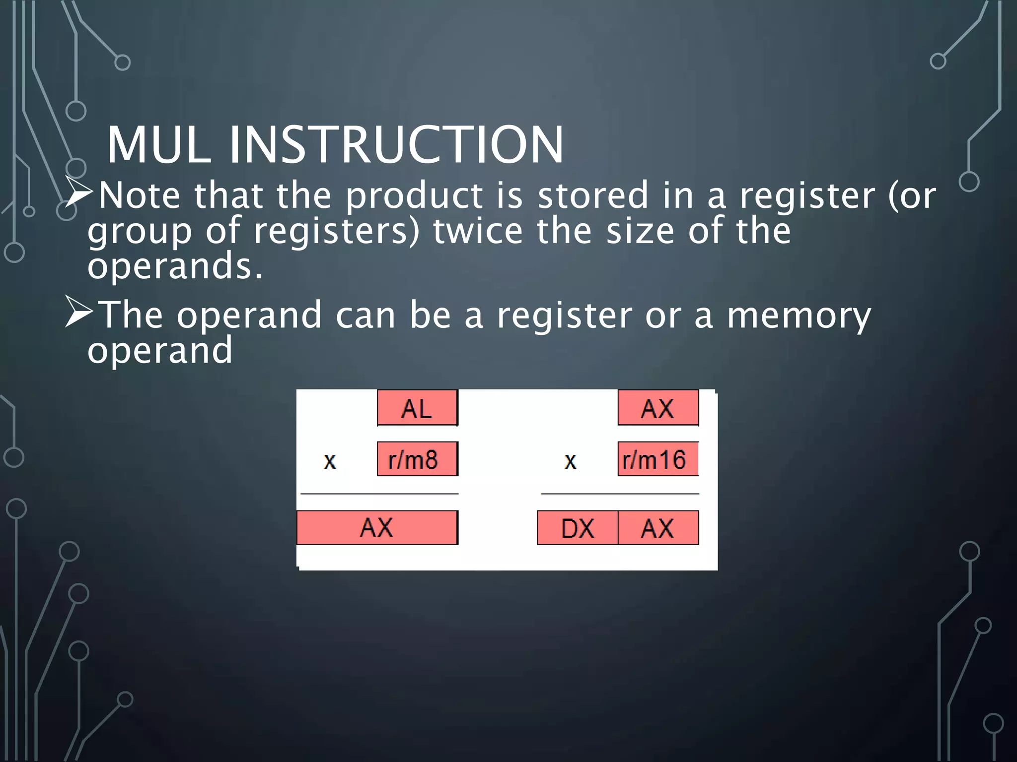MUL INSTRUCTION
Note that the product is stored in a register (or
group of registers) twice the size of the
operands.
The operand can be a register or a memory
operand
 