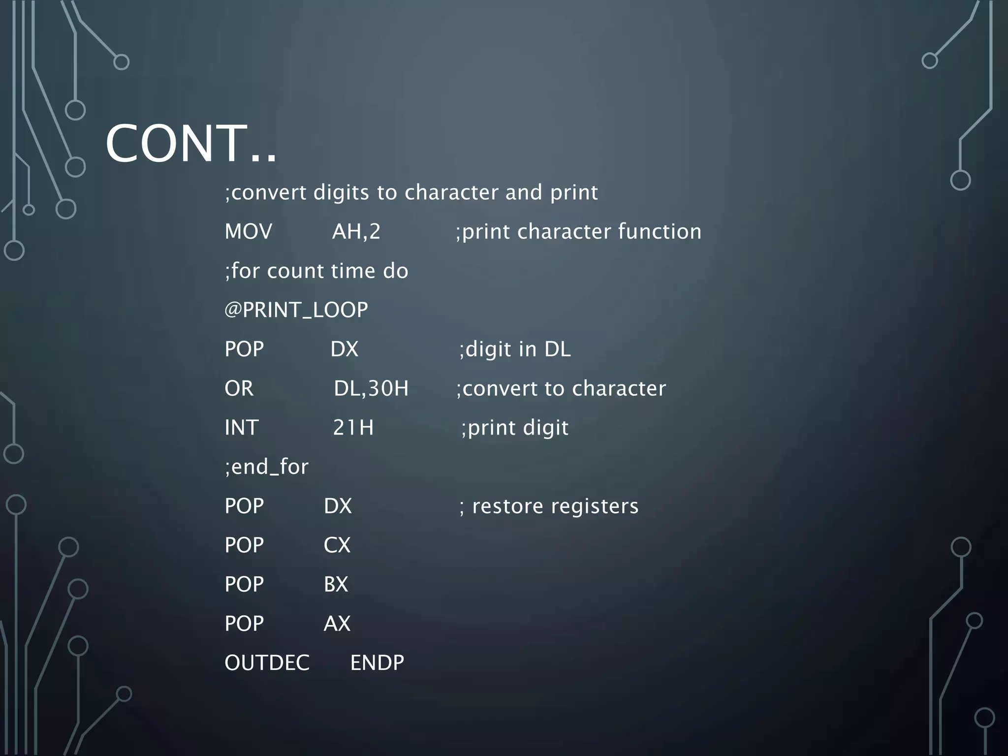CONT..
;convert digits to character and print
MOV AH,2 ;print character function
;for count time do
@PRINT_LOOP
POP DX ;digit in DL
OR DL,30H ;convert to character
INT 21H ;print digit
;end_for
POP DX ; restore registers
POP CX
POP BX
POP AX
OUTDEC ENDP
 