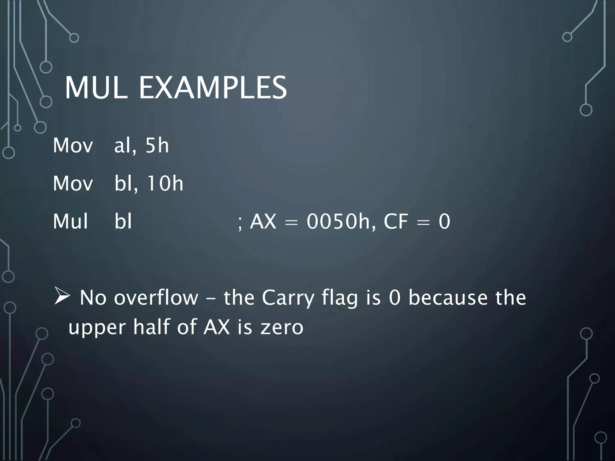 MUL EXAMPLES
Mov al, 5h
Mov bl, 10h
Mul bl ; AX = 0050h, CF = 0
 No overflow - the Carry flag is 0 because the
upper half of AX is zero
 