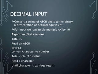 DECIMAL INPUT
Convert a string of ASCII digits to the binary
representation of decimal equivalent
For input we repeatedly multiply AX by 10
Algorithm (First version):
Total=0
Read an ASCII
REPEAT
convert character to number
Total=total*10+value
Read a character
Until character is carriage return
 