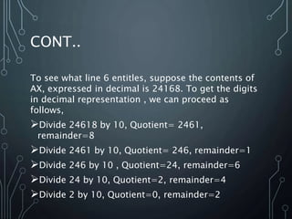 CONT..
To see what line 6 entitles, suppose the contents of
AX, expressed in decimal is 24168. To get the digits
in decimal representation , we can proceed as
follows,
Divide 24618 by 10, Quotient= 2461,
remainder=8
Divide 2461 by 10, Quotient= 246, remainder=1
Divide 246 by 10 , Quotient=24, remainder=6
Divide 24 by 10, Quotient=2, remainder=4
Divide 2 by 10, Quotient=0, remainder=2
 