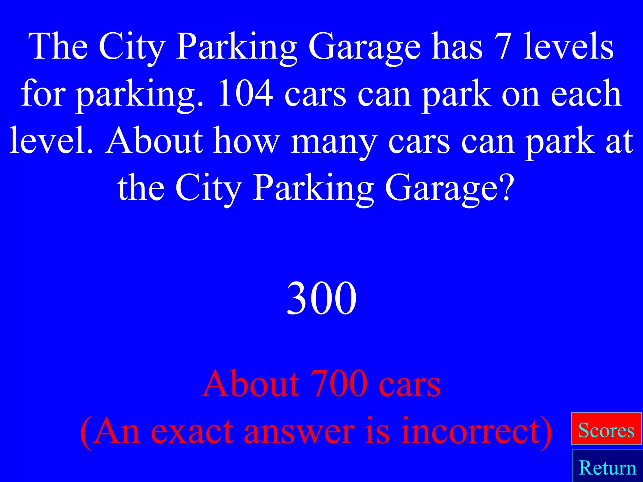 About 700 cars
(An exact answer is incorrect)
The City Parking Garage has 7 levels
for parking. 104 cars can park on each
level. About how many cars can park at
the City Parking Garage?
Return
Scores
300
 