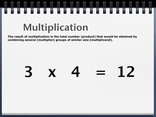 Multiplication
The result of multiplication is the total number (product) that would be obtained by
combining several (multiplier) groups of similar size (multiplicand).




          3 x 4 = 12
 