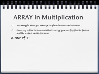 ARRAY in Multiplication
   An Array is when you arrange the pieces in rows and columns

   An array is like the Commutative Property, you can flip flop the factors
   and the product is still the same

3 row of 4
 
