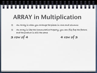 ARRAY in Multiplication
   An Array is when you arrange the pieces in rows and columns

   An array is like the Commutative Property, you can flip flop the factors
   and the product is still the same

3 row of 4                                     4 row of 3
 
