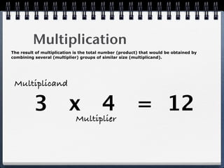 Multiplication
The result of multiplication is the total number (product) that would be obtained by
combining several (multiplier) groups of similar size (multiplicand).




 Multiplicand

          3 x 4 = 12
                             Multiplier
 