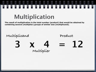 Multiplication
The result of multiplication is the total number (product) that would be obtained by
combining several (multiplier) groups of similar size (multiplicand).




 Multiplicand                                             Product

          3 x 4 = 12
                             Multiplier
 