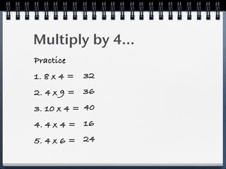 Multiply by 4...
Practice
1. 8 x 4 = 32
2. 4 x 9 = 36
3. 10 x 4 = 40
4. 4 x 4 = 16
5. 4 x 6 = 24
 