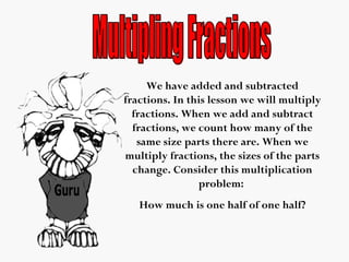 We have added and subtracted
fractions. In this lesson we will multiply
fractions. When we add and subtract
fractions, we count how many of the
same size parts there are. When we
multiply fractions, the sizes of the parts
change. Consider this multiplication
problem:
How much is one half of one half?
 
