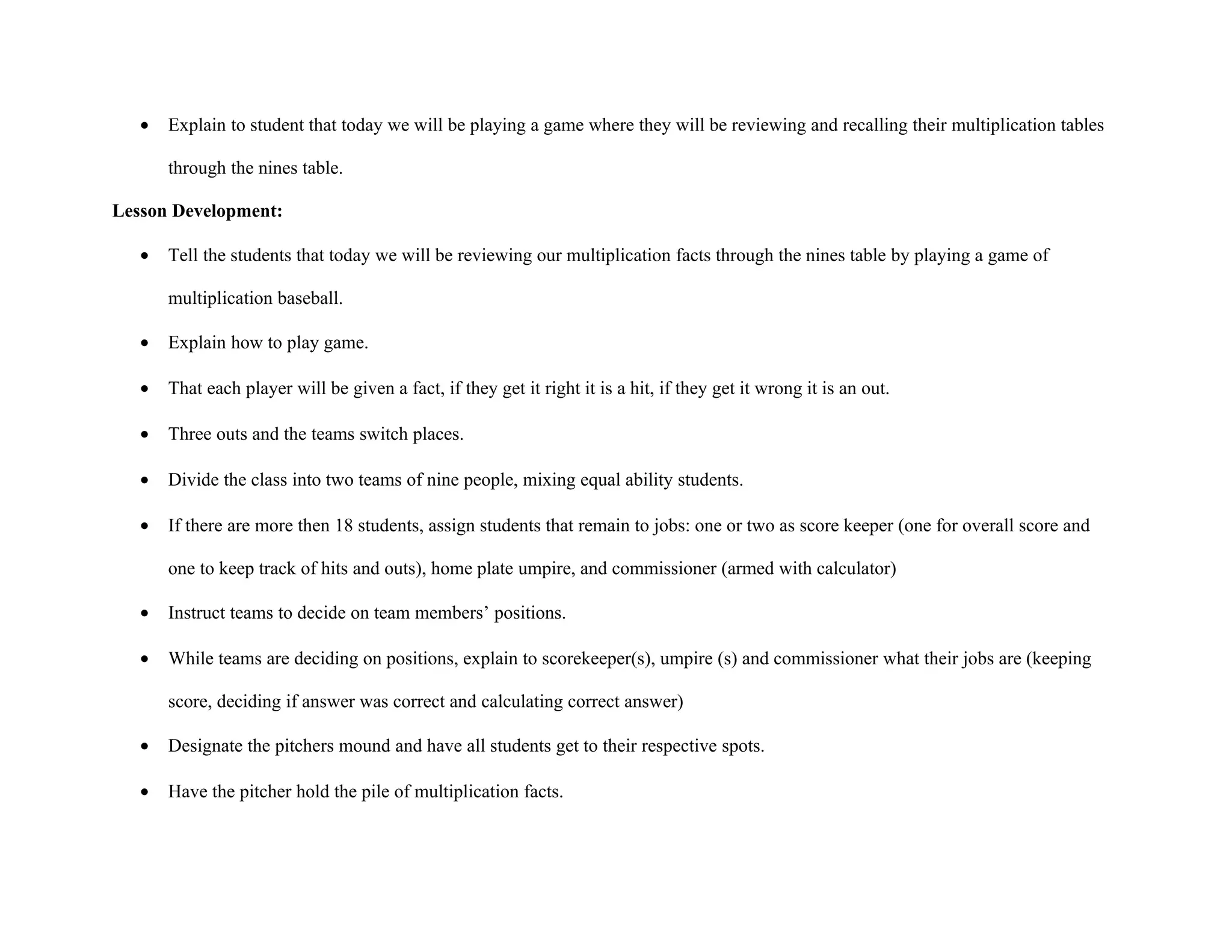 •   Explain to student that today we will be playing a game where they will be reviewing and recalling their multiplication tables

       through the nines table.

Lesson Development:

   •   Tell the students that today we will be reviewing our multiplication facts through the nines table by playing a game of

       multiplication baseball.

   •   Explain how to play game.

   •   That each player will be given a fact, if they get it right it is a hit, if they get it wrong it is an out.

   •   Three outs and the teams switch places.

   •   Divide the class into two teams of nine people, mixing equal ability students.

   •   If there are more then 18 students, assign students that remain to jobs: one or two as score keeper (one for overall score and

       one to keep track of hits and outs), home plate umpire, and commissioner (armed with calculator)

   •   Instruct teams to decide on team members’ positions.

   •   While teams are deciding on positions, explain to scorekeeper(s), umpire (s) and commissioner what their jobs are (keeping

       score, deciding if answer was correct and calculating correct answer)

   •   Designate the pitchers mound and have all students get to their respective spots.

   •   Have the pitcher hold the pile of multiplication facts.
 