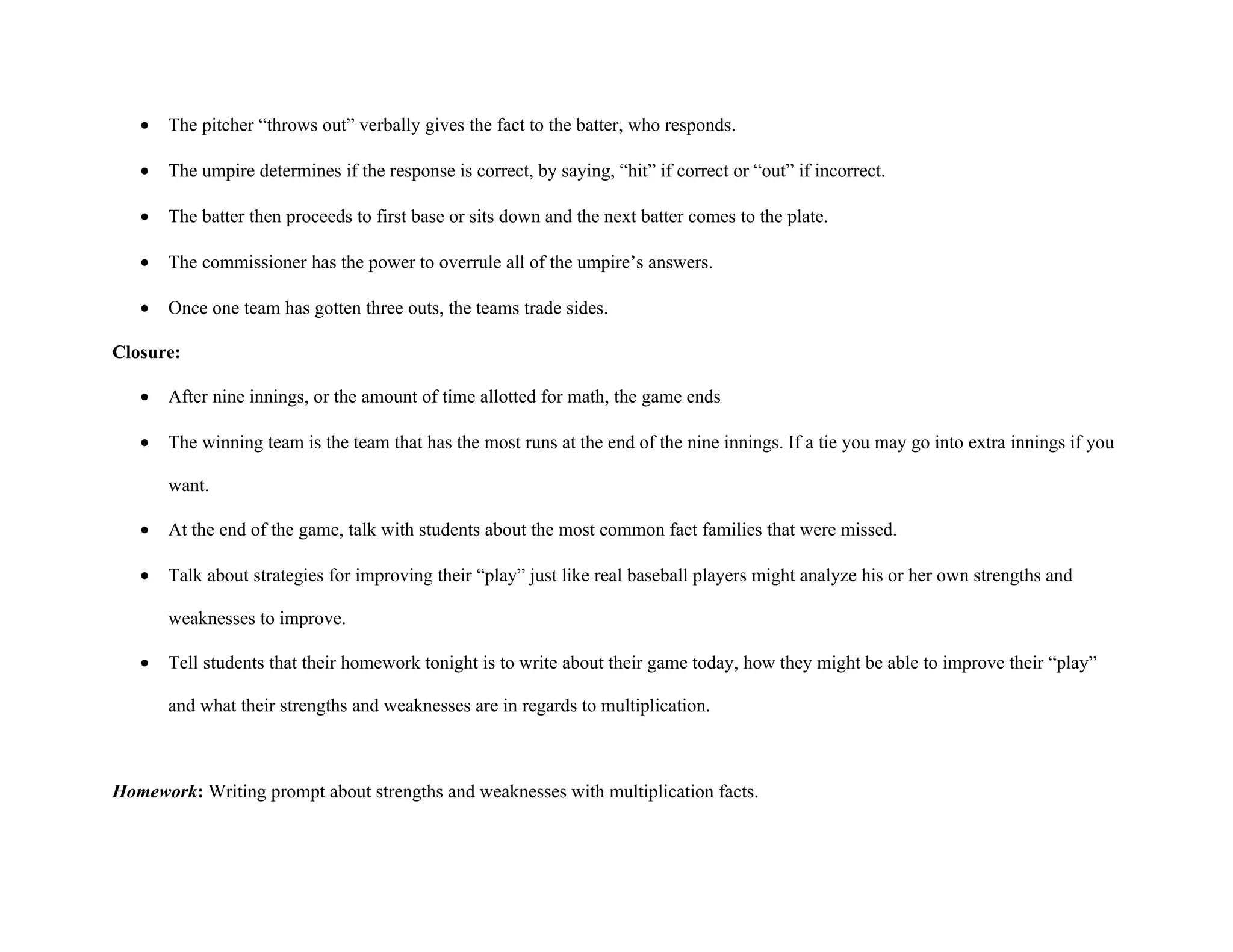 •   The pitcher “throws out” verbally gives the fact to the batter, who responds.

   •   The umpire determines if the response is correct, by saying, “hit” if correct or “out” if incorrect.

   •   The batter then proceeds to first base or sits down and the next batter comes to the plate.

   •   The commissioner has the power to overrule all of the umpire’s answers.

   •   Once one team has gotten three outs, the teams trade sides.

Closure:

   •   After nine innings, or the amount of time allotted for math, the game ends

   •   The winning team is the team that has the most runs at the end of the nine innings. If a tie you may go into extra innings if you

       want.

   •   At the end of the game, talk with students about the most common fact families that were missed.

   •   Talk about strategies for improving their “play” just like real baseball players might analyze his or her own strengths and

       weaknesses to improve.

   •   Tell students that their homework tonight is to write about their game today, how they might be able to improve their “play”

       and what their strengths and weaknesses are in regards to multiplication.



Homework: Writing prompt about strengths and weaknesses with multiplication facts.
 
