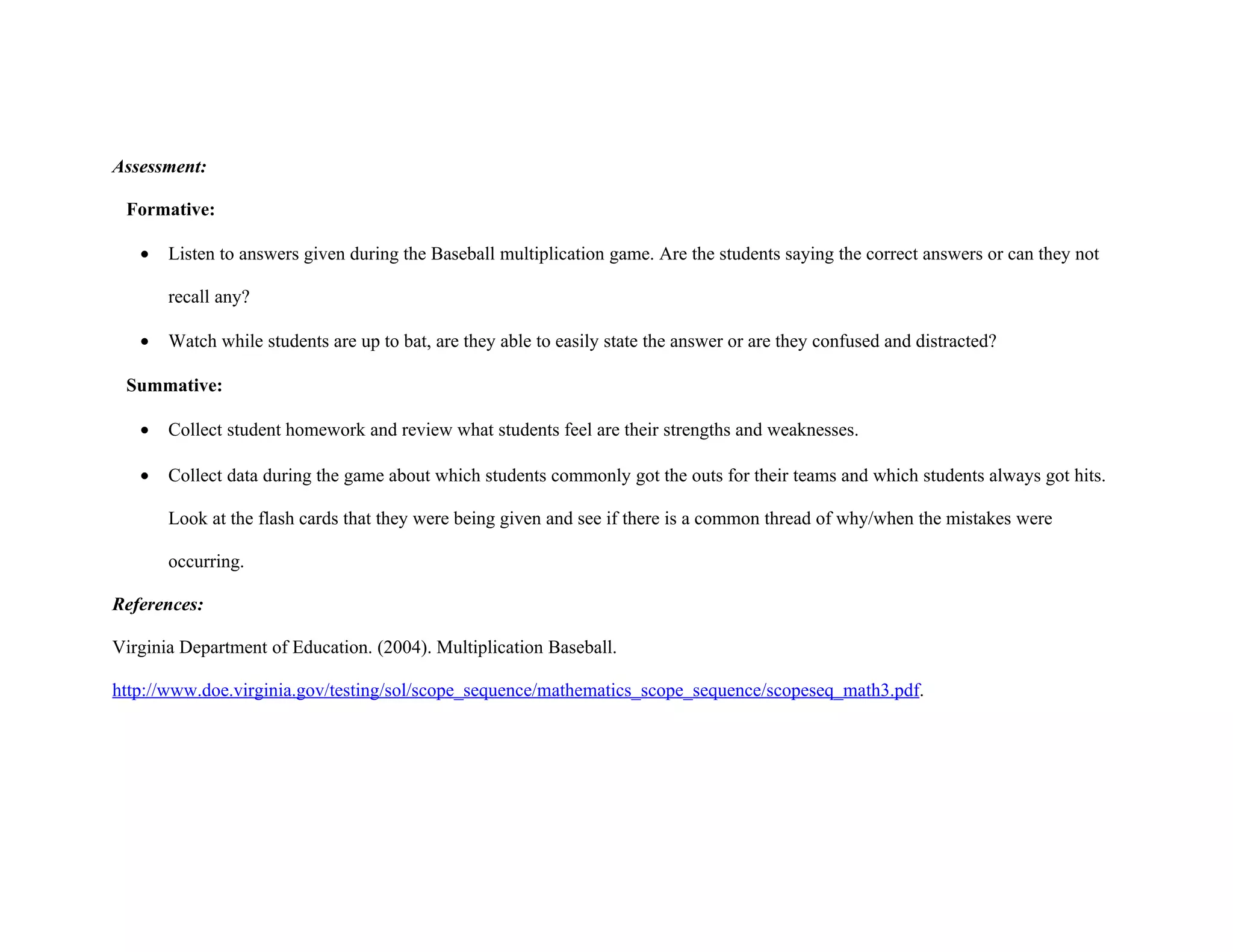 Assessment:

 Formative:

   •   Listen to answers given during the Baseball multiplication game. Are the students saying the correct answers or can they not

       recall any?

   •   Watch while students are up to bat, are they able to easily state the answer or are they confused and distracted?

 Summative:

   •   Collect student homework and review what students feel are their strengths and weaknesses.

   •   Collect data during the game about which students commonly got the outs for their teams and which students always got hits.

       Look at the flash cards that they were being given and see if there is a common thread of why/when the mistakes were

       occurring.

References:

Virginia Department of Education. (2004). Multiplication Baseball.

http://www.doe.virginia.gov/testing/sol/scope_sequence/mathematics_scope_sequence/scopeseq_math3.pdf.
 