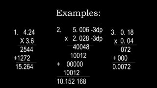 Examples:
1. 4.24
X 3.6
2544
+1272
15.264
2. 5. 006 -3dp
x 2. 028 -3dp
40048
10012
+ 00000
10012
10.152 168
3. 0. 18
x 0. 04
072
+ 000
0.0072
 