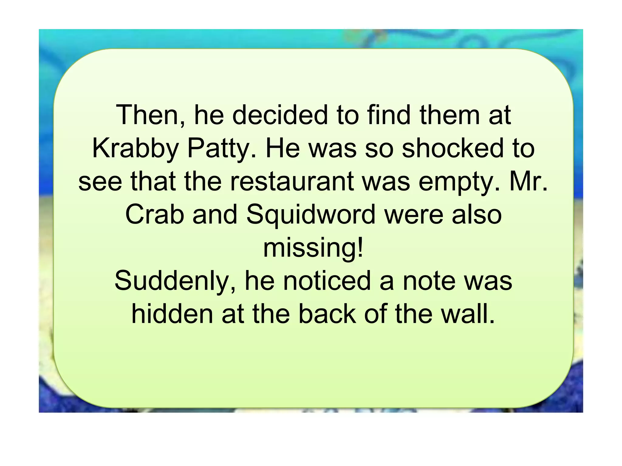 Then, he decided to find them at
Krabby Patty. He was so shocked to
see that the restaurant was empty. Mr.
Crab and Squidword were also
missing!
Suddenly, he noticed a note was
hidden at the back of the wall.