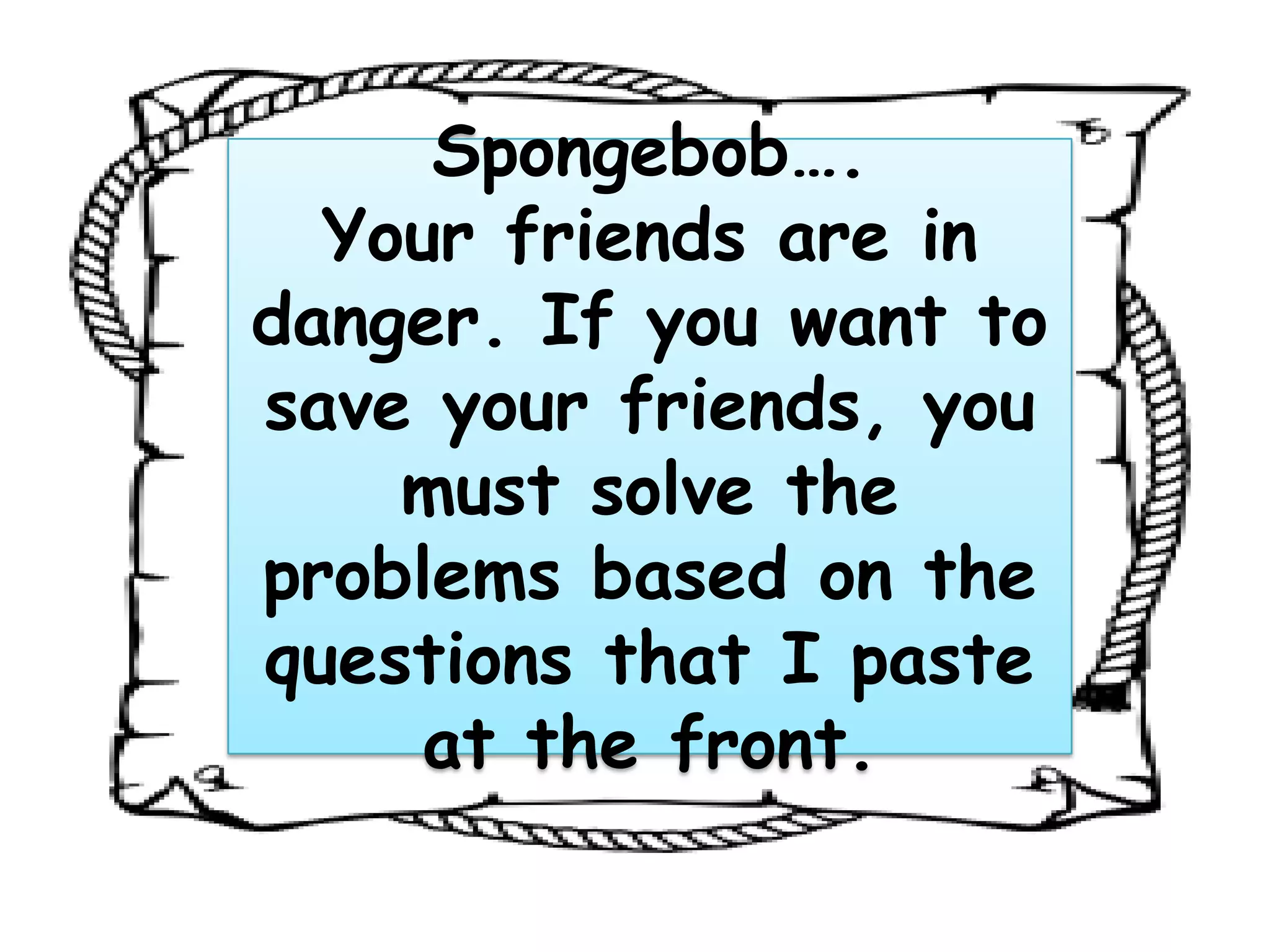Spongebob….
Your friends are in
danger. If you want to
save your friends, you
must solve the
problems based on the
questions that I paste
at the front.