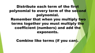 Combine like terms (if you can).
Distribute each term of the first
polynomial to every term of the second
polynomial.
Remember that when you multiply two
terms together you must multiply the
coefficient (numbers) and add the
exponents.
 