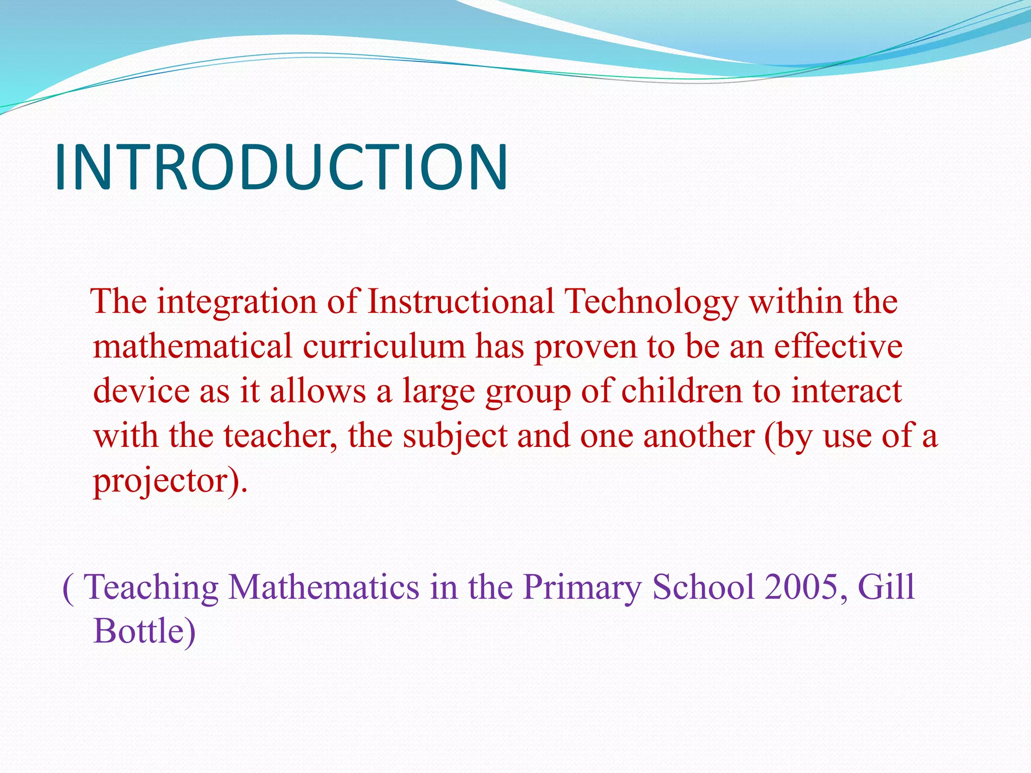 INTRODUCTION
The integration of Instructional Technology within the
mathematical curriculum has proven to be an effective
device as it allows a large group of children to interact
with the teacher, the subject and one another (by use of a
projector).
( Teaching Mathematics in the Primary School 2005, Gill
Bottle)
 