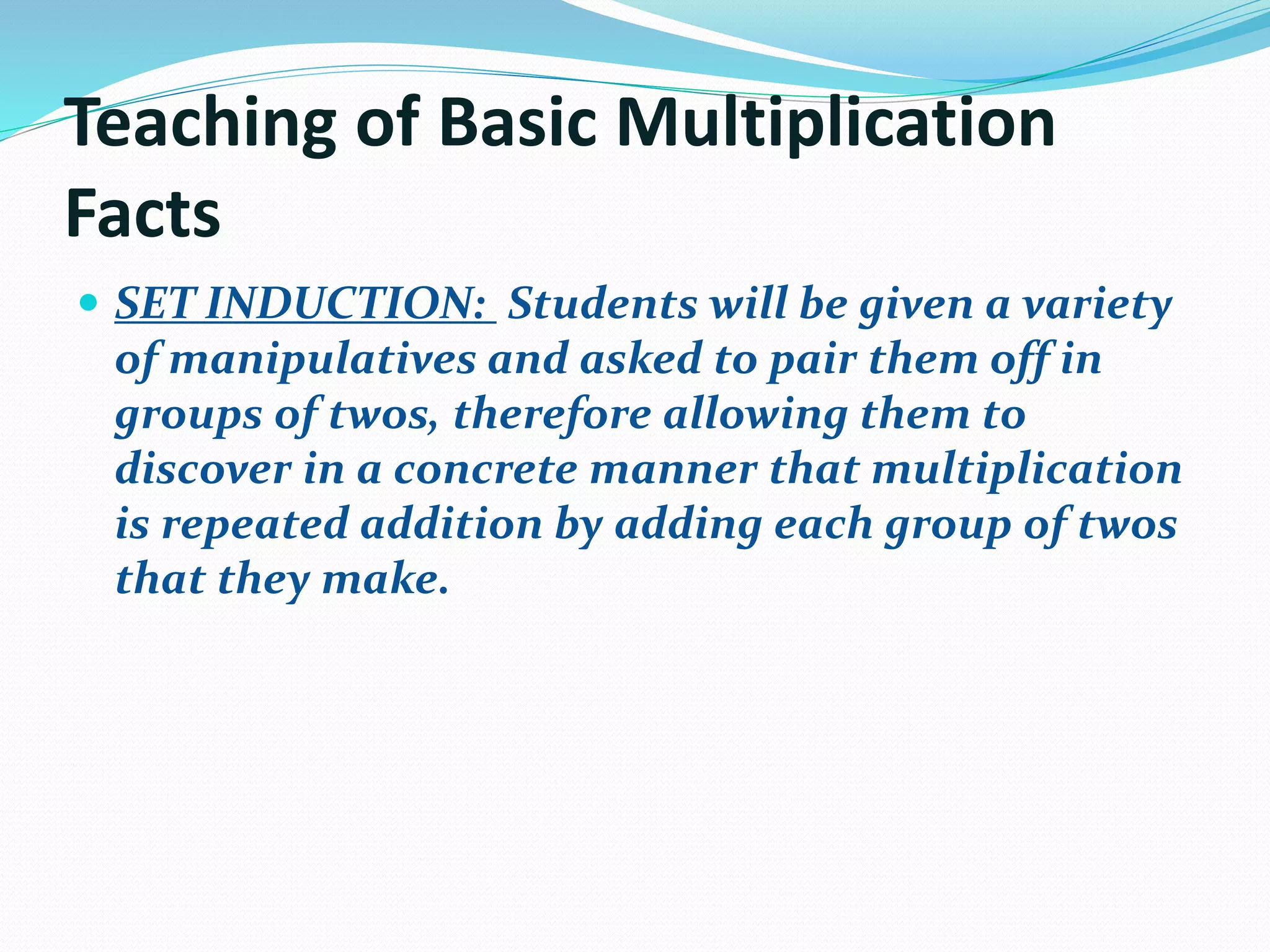 Teaching of Basic Multiplication
Facts
 SET INDUCTION: Students will be given a variety
of manipulatives and asked to pair them off in
groups of twos, therefore allowing them to
discover in a concrete manner that multiplication
is repeated addition by adding each group of twos
that they make.
 