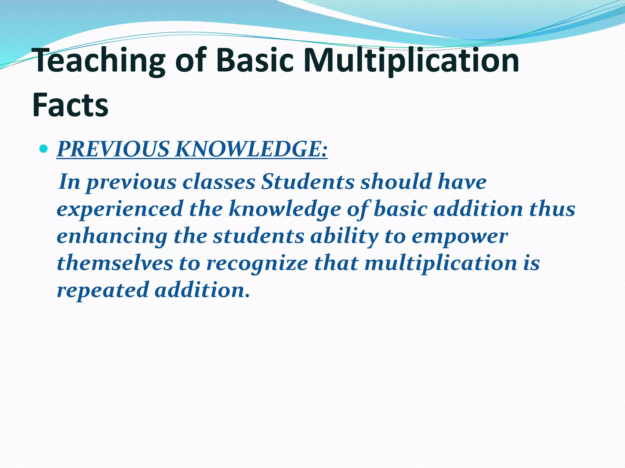 Teaching of Basic Multiplication
Facts
 PREVIOUS KNOWLEDGE:
In previous classes Students should have
experienced the knowledge of basic addition thus
enhancing the students ability to empower
themselves to recognize that multiplication is
repeated addition.
 