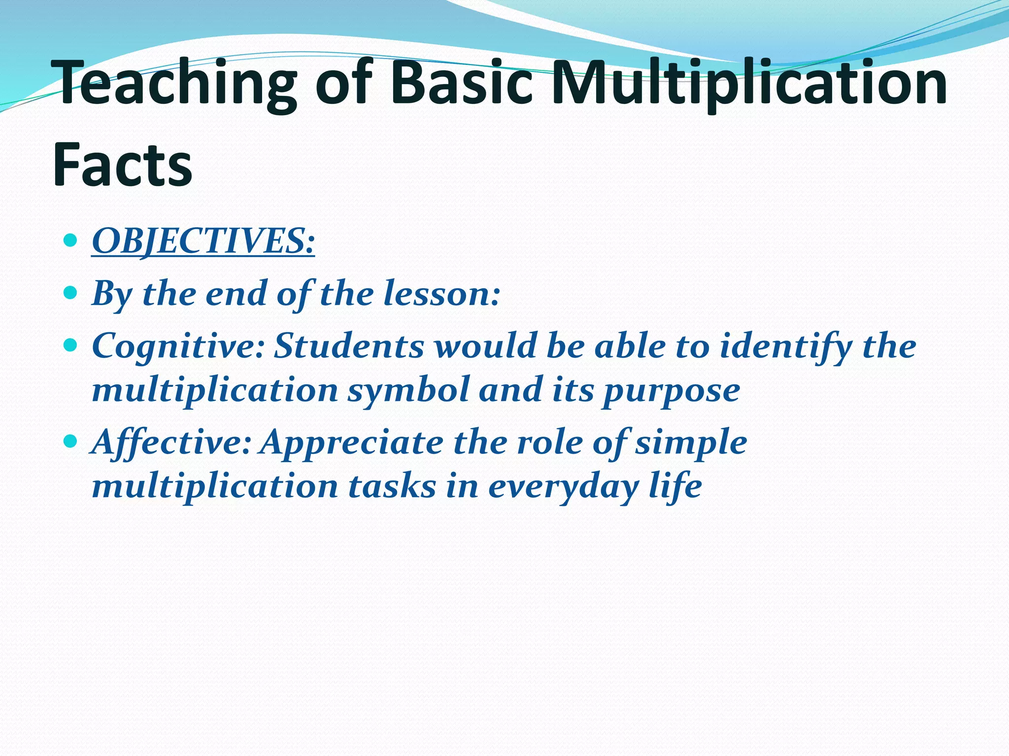 Teaching of Basic Multiplication
Facts
 OBJECTIVES:
 By the end of the lesson:
 Cognitive: Students would be able to identify the
multiplication symbol and its purpose
 Affective: Appreciate the role of simple
multiplication tasks in everyday life
 