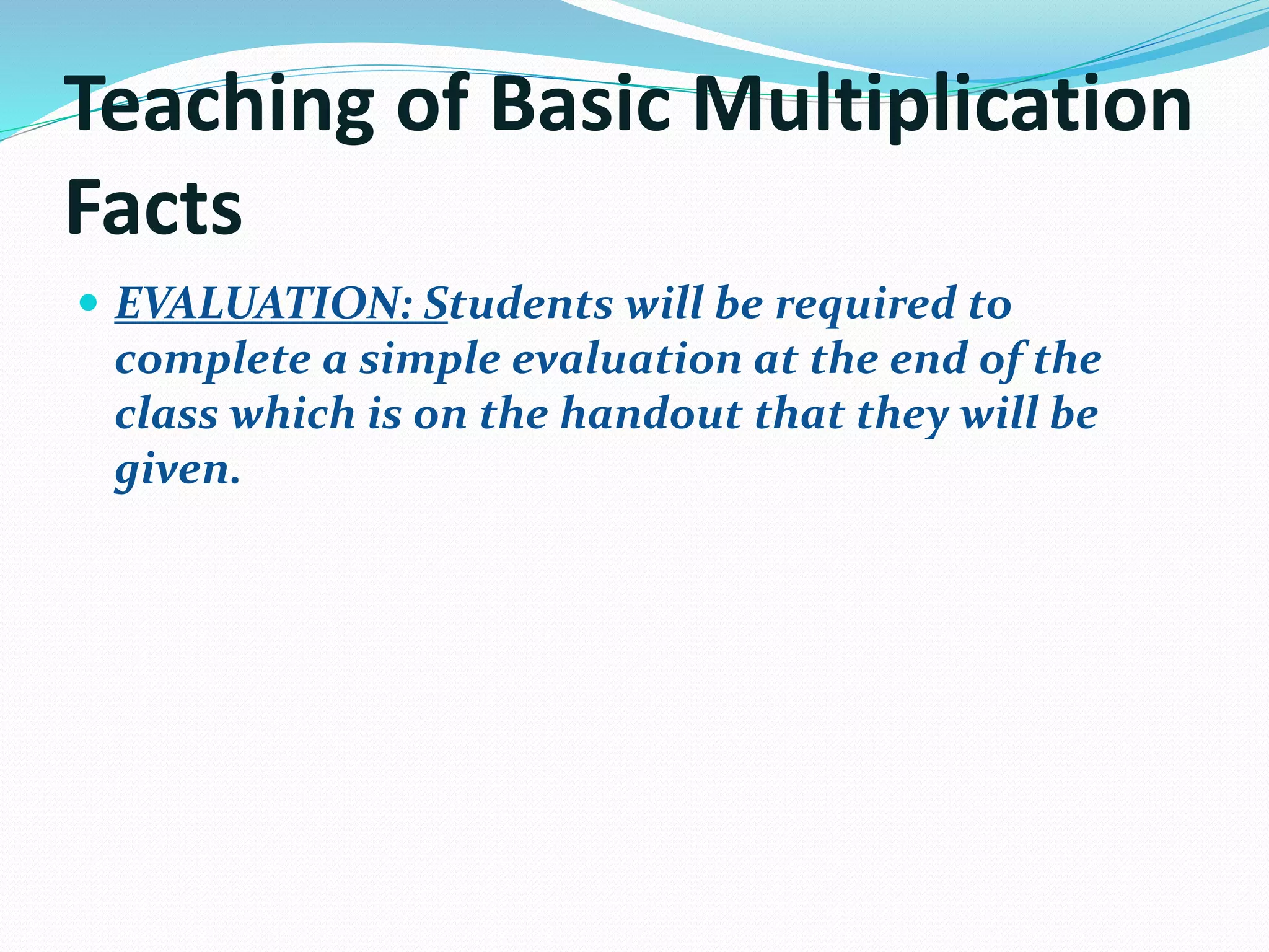Teaching of Basic Multiplication
Facts
 EVALUATION: Students will be required to
complete a simple evaluation at the end of the
class which is on the handout that they will be
given.
 