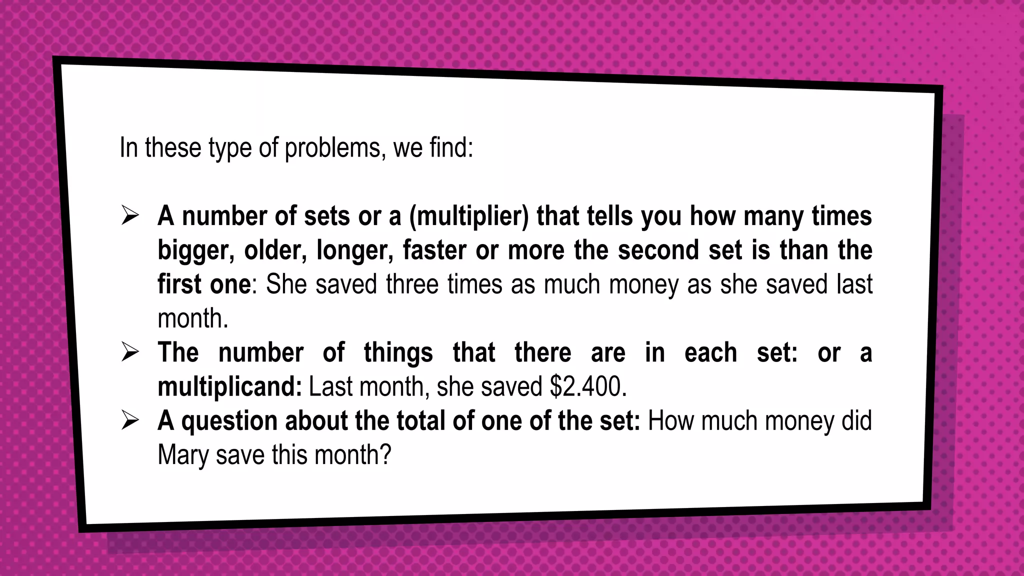 In these type of problems, we find:
 A number of sets or a (multiplier) that tells you how many times
bigger, older, longer, faster or more the second set is than the
first one: She saved three times as much money as she saved last
month.
 The number of things that there are in each set: or a
multiplicand: Last month, she saved $2.400.
 A question about the total of one of the set: How much money did
Mary save this month?
 