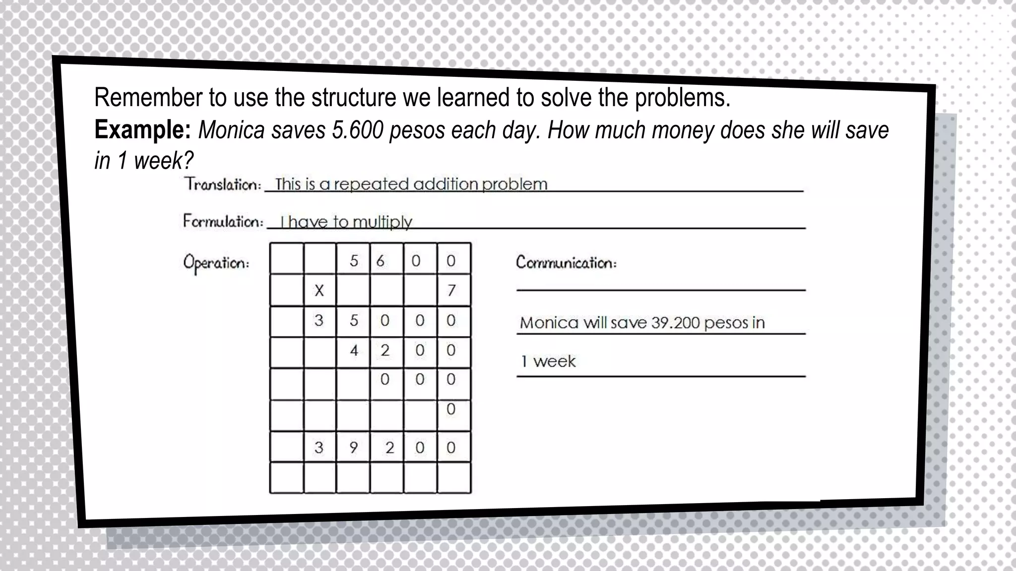 Remember to use the structure we learned to solve the problems.
Example: Monica saves 5.600 pesos each day. How much money does she will save
in 1 week?
 
