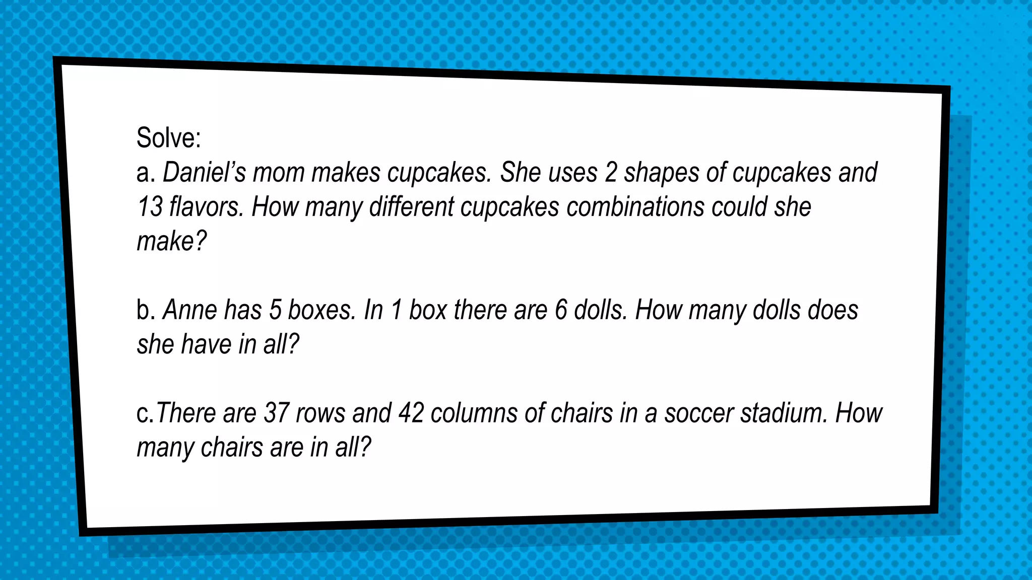 Solve:
a. Daniel’s mom makes cupcakes. She uses 2 shapes of cupcakes and
13 flavors. How many different cupcakes combinations could she
make?
b. Anne has 5 boxes. In 1 box there are 6 dolls. How many dolls does
she have in all?
c.There are 37 rows and 42 columns of chairs in a soccer stadium. How
many chairs are in all?
 