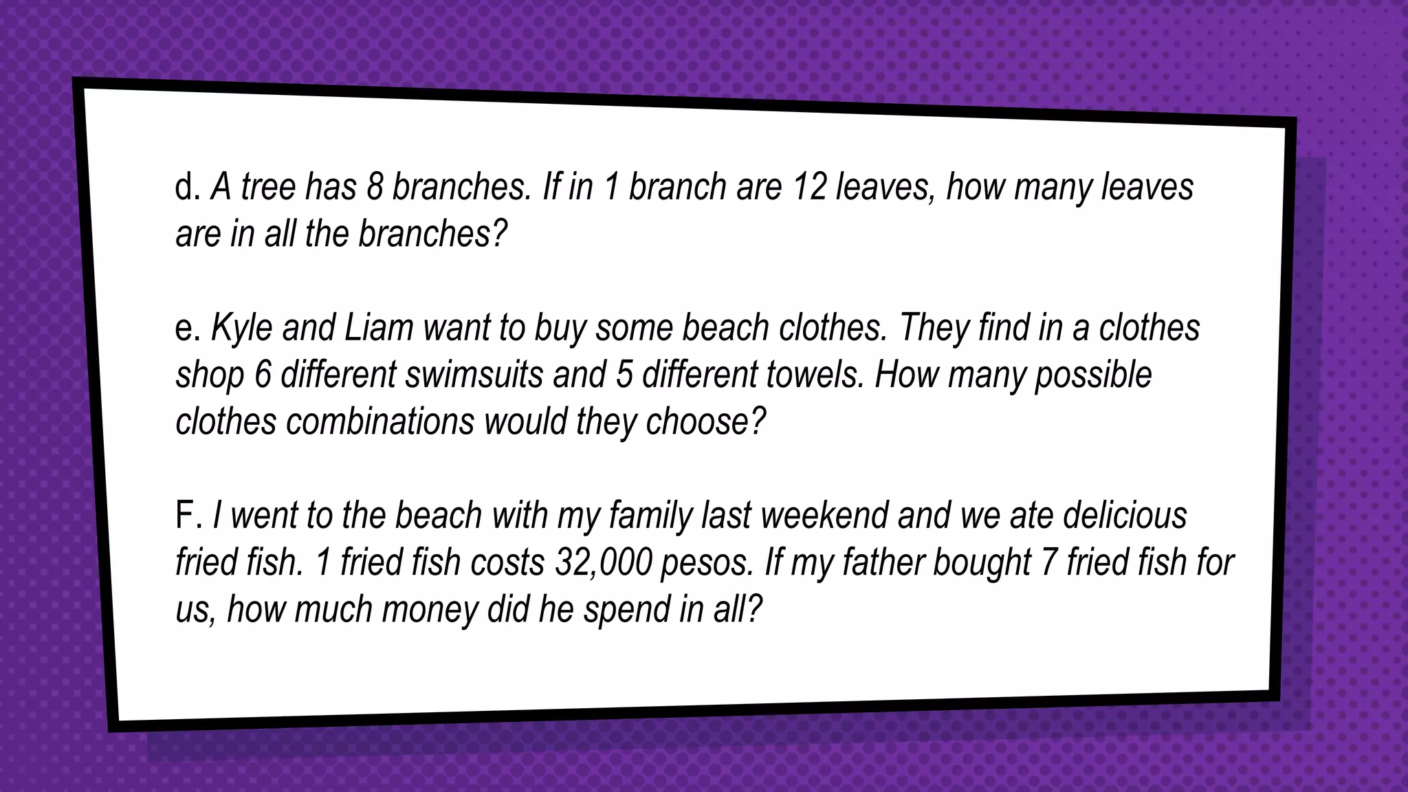 d. A tree has 8 branches. If in 1 branch are 12 leaves, how many leaves
are in all the branches?
e. Kyle and Liam want to buy some beach clothes. They find in a clothes
shop 6 different swimsuits and 5 different towels. How many possible
clothes combinations would they choose?
F. I went to the beach with my family last weekend and we ate delicious
fried fish. 1 fried fish costs 32,000 pesos. If my father bought 7 fried fish for
us, how much money did he spend in all?
 