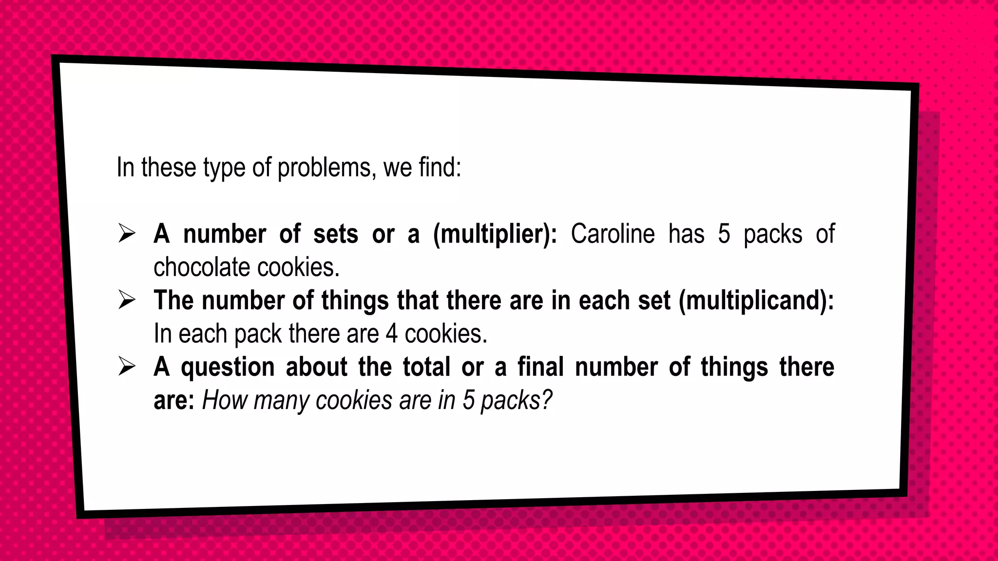 In these type of problems, we find:
 A number of sets or a (multiplier): Caroline has 5 packs of
chocolate cookies.
 The number of things that there are in each set (multiplicand):
In each pack there are 4 cookies.
 A question about the total or a final number of things there
are: How many cookies are in 5 packs?
 