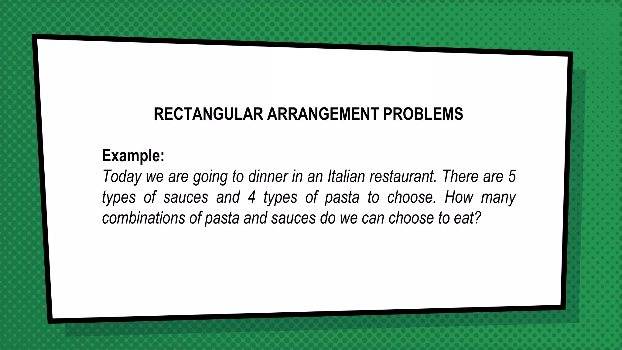 RECTANGULAR ARRANGEMENT PROBLEMS
Example:
Today we are going to dinner in an Italian restaurant. There are 5
types of sauces and 4 types of pasta to choose. How many
combinations of pasta and sauces do we can choose to eat?
 