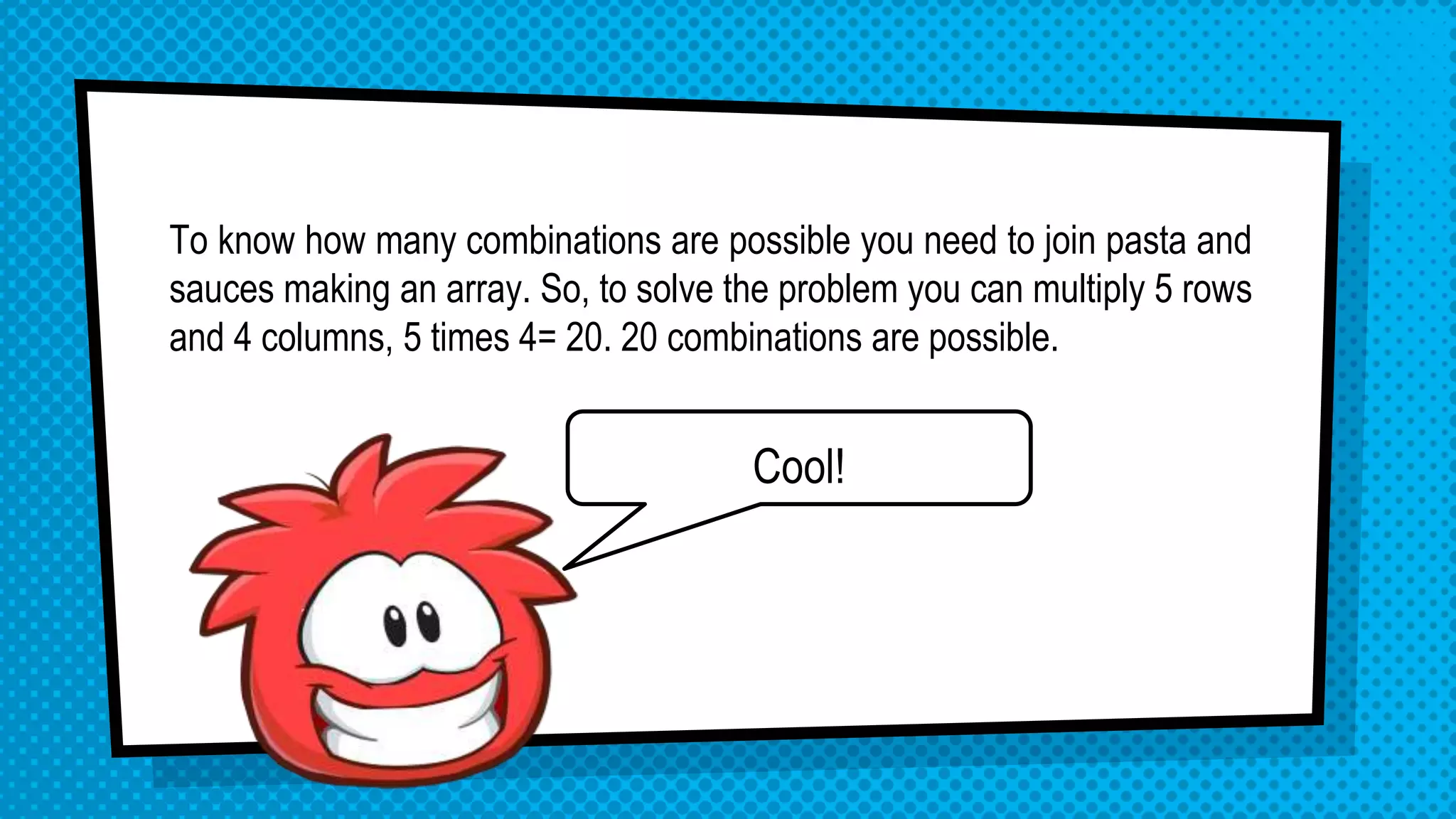 Cool!
To know how many combinations are possible you need to join pasta and
sauces making an array. So, to solve the problem you can multiply 5 rows
and 4 columns, 5 times 4= 20. 20 combinations are possible.
 