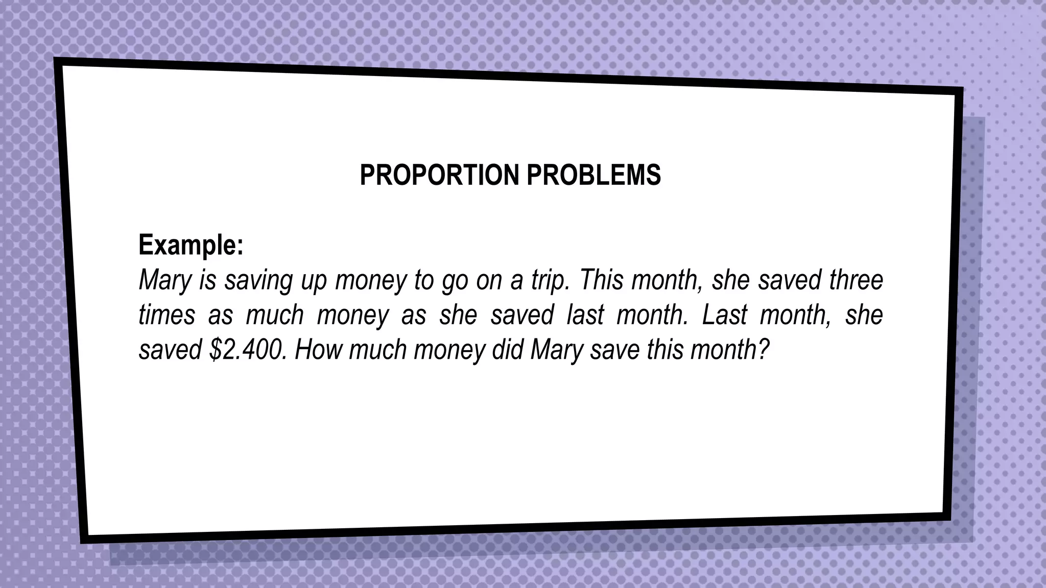 PROPORTION PROBLEMS
Example:
Mary is saving up money to go on a trip. This month, she saved three
times as much money as she saved last month. Last month, she
saved $2.400. How much money did Mary save this month?
 