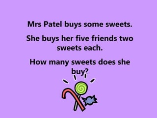 Mrs Patel buys some sweets.
She buys her five friends two
sweets each.
How many sweets does she
buy?
 
