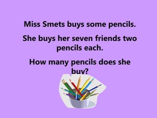Miss Smets buys some pencils.
She buys her seven friends two
pencils each.
How many pencils does she
buy?
 