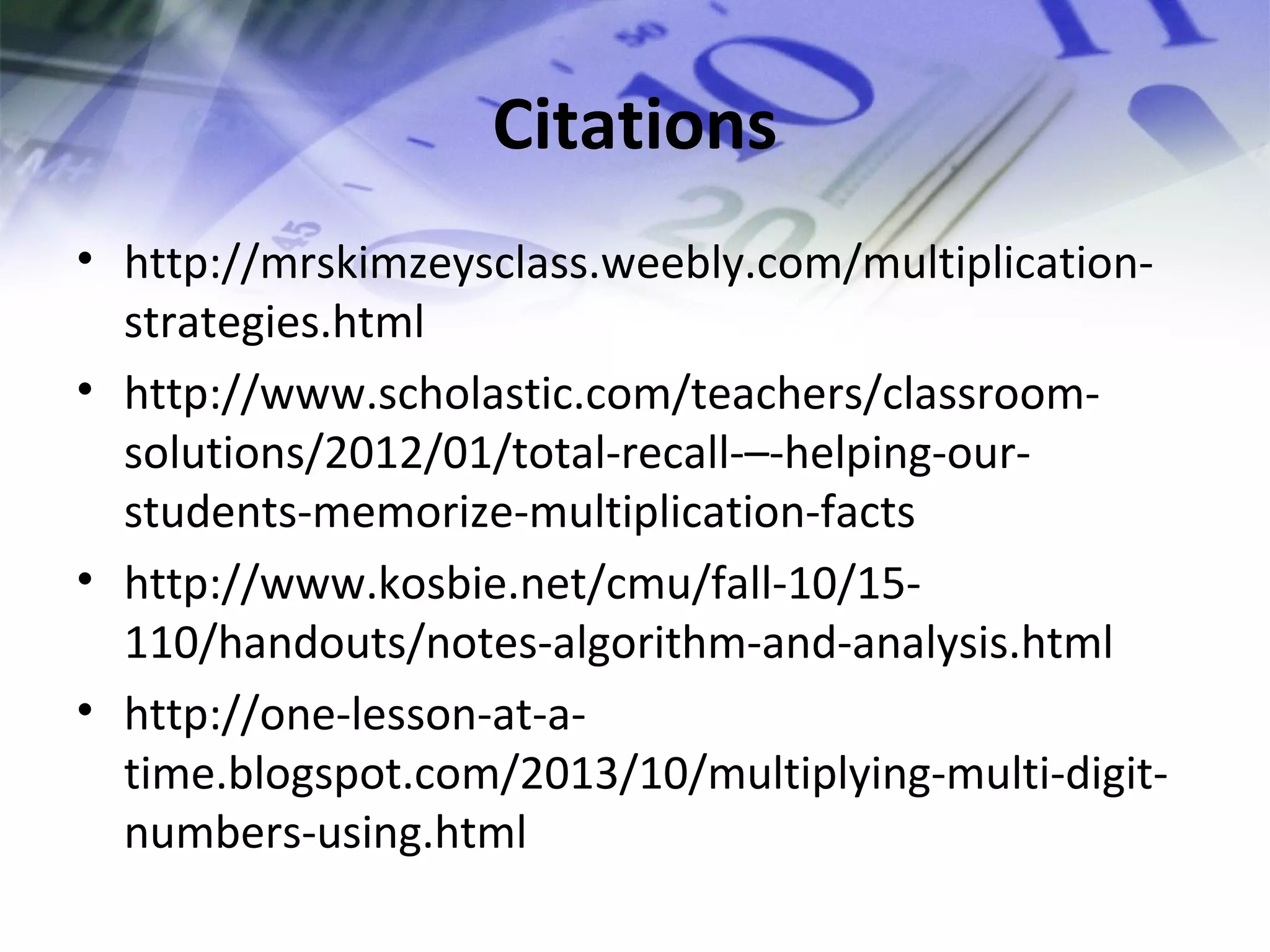 Citations
• http://mrskimzeysclass.weebly.com/multiplication-strategies.
html
• http://www.scholastic.com/teachers/classroom-solutions/
2012/01/total-recall-–-helping-our-students-
memorize-multiplication-facts
• http://www.kosbie.net/cmu/fall-10/15-
110/handouts/notes-algorithm-and-analysis.html
• http://one-lesson-at-a-time.
blogspot.com/2013/10/multiplying-multi-digit-numbers-
using.html